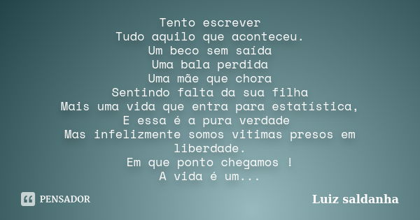 Tento escrever Tudo aquilo que aconteceu. Um beco sem saída Uma bala perdida Uma mãe que chora Sentindo falta da sua filha Mais uma vida que entra para estatíst... Frase de Luiz saldanha.