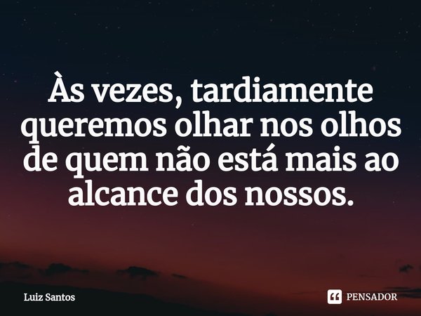 ⁠Às vezes, tardiamente queremos olhar nos olhos de quem não está mais ao alcance dos nossos.... Frase de luiz santos.