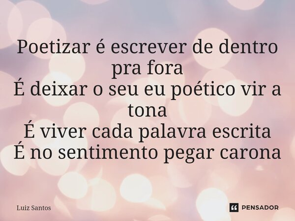 ⁠Poetizar é escrever de dentro pra fora É deixar o seu eu poético vir a tona É viver cada palavra escrita É no sentimento pegar carona... Frase de luiz santos.