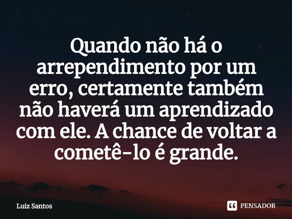 ⁠Quando não há o arrependimento por um erro, certamente também não haverá um aprendizado com ele. A chance de voltar a cometê-lo é grande.... Frase de luiz santos.