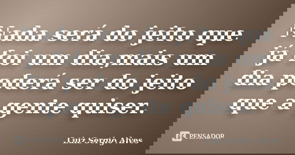 Nada será do jeito que já foi um dia,mais um dia poderá ser do jeito que a gente quiser.... Frase de Luiz Sergio Alves.