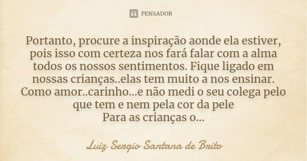 Portanto, procure a inspiração aonde ela estiver, pois isso com certeza nos fará falar com a alma todos os nossos sentimentos. Fique ligado em nossas crianças..... Frase de Luiz Sergio Santana de Brito.