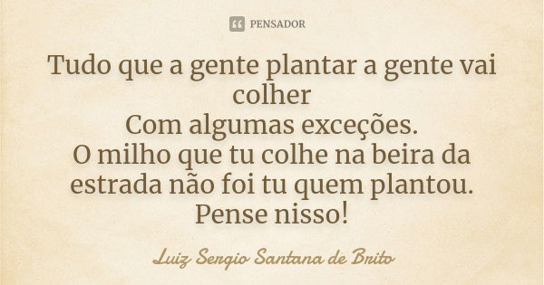 Tudo que a gente plantar a gente vai colher
Com algumas exceções.
O milho que tu colhe na beira da estrada não foi tu quem plantou.
Pense nisso!... Frase de Luiz Sergio Santana de Brito.