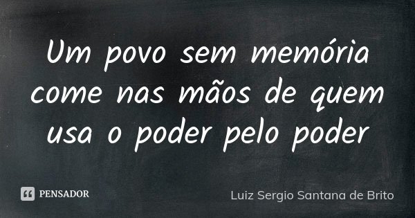 Um povo sem memória come nas mãos de quem usa o poder pelo poder... Frase de Luiz Sergio Santana de Brito.