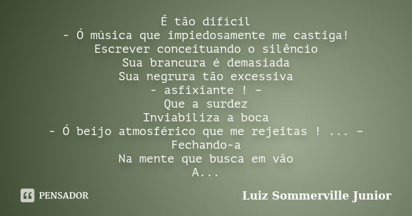 É tão difícil - Ó música que impiedosamente me castiga! Escrever conceituando o silêncio Sua brancura é demasiada Sua negrura tão excessiva - asfixiante ! – Que... Frase de Luiz Sommerville Junior.