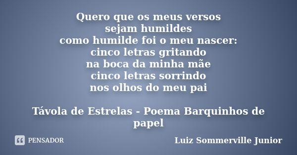 Quero que os meus versos sejam humildes como humilde foi o meu nascer: cinco letras gritando na boca da minha mãe cinco letras sorrindo nos olhos do meu pai Táv... Frase de Luiz Sommerville Junior.