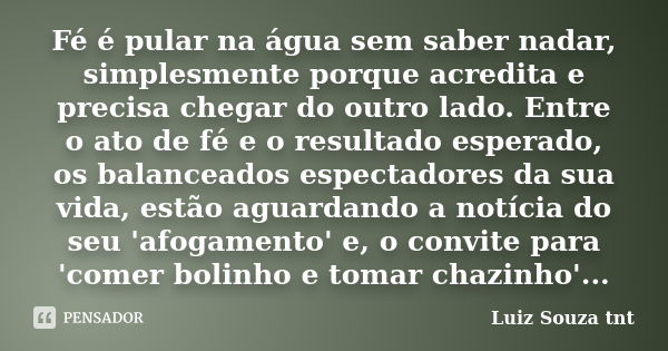 Fé é pular na água sem saber nadar, simplesmente porque acredita e precisa chegar do outro lado. Entre o ato de fé e o resultado esperado, os balanceados espect... Frase de Luiz Souza tnt.