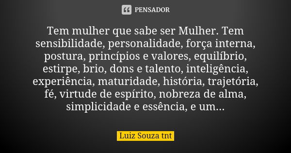 Tem mulher que sabe ser Mulher. Tem sensibilidade, personalidade, força interna, postura, princípios e valores, equilíbrio, estirpe, brio, dons e talento, intel... Frase de Luiz Souza TNT.