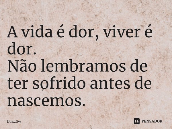 A vida é dor, viver é dor. Não lembramos de ter sofrido antes de nascemos.... Frase de Luiz.Sw.