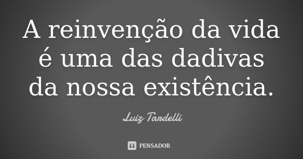 A reinvenção da vida é uma das dadivas da nossa existência.... Frase de Luiz Tardelli.