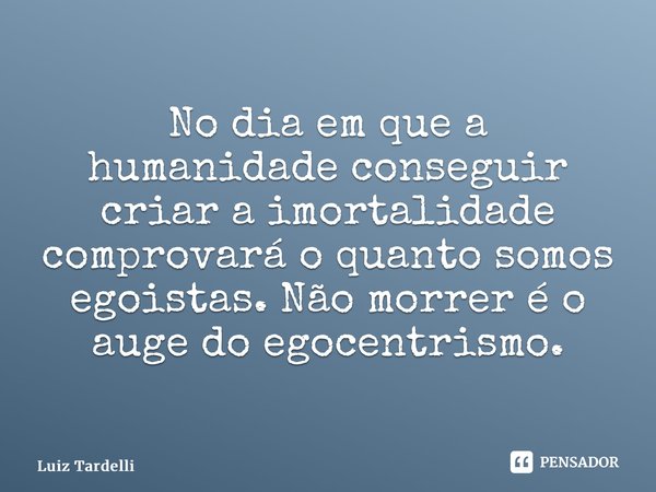 ⁠No dia em que a humanidade conseguir criar a imortalidade comprovará o quanto somos egoistas. Não morrer é o auge do egocentrismo.... Frase de Luiz Tardelli.