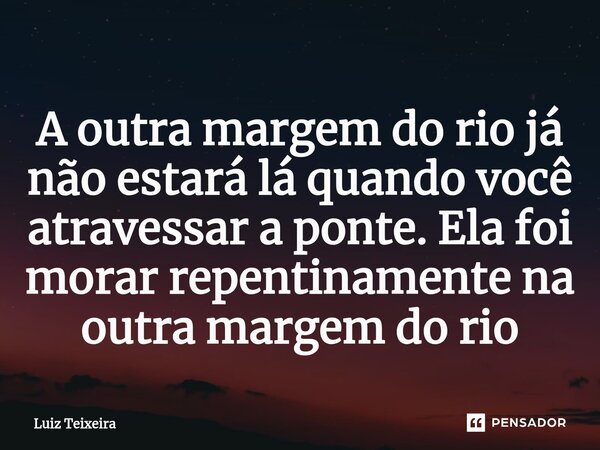 ⁠A outra margem do rio já não estará lá quando você atravessar a ponte. Ela foi morar repentinamente na outra margem do rio... Frase de Luiz Teixeira.