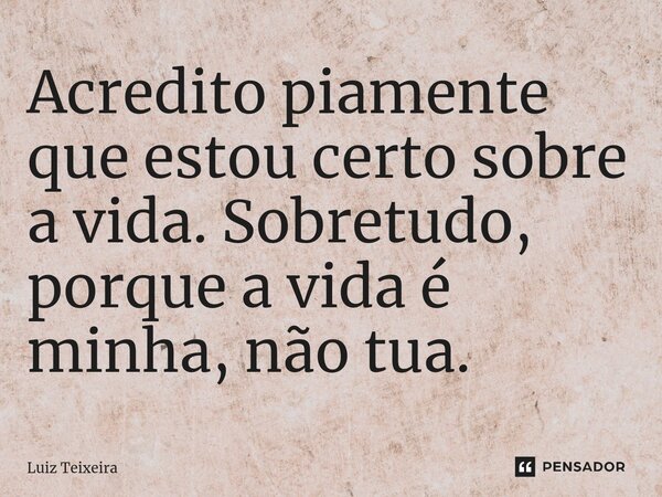 ⁠Acredito piamente que estou certo sobre a vida. Sobretudo, porque a vida é minha, não tua.... Frase de Luiz Teixeira.