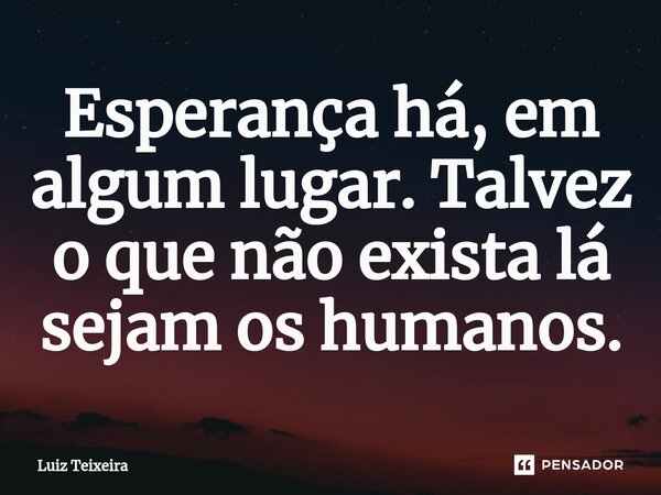 ⁠Esperança há, em algum lugar. Talvez o que não exista lá sejam os humanos.... Frase de Luiz Teixeira.