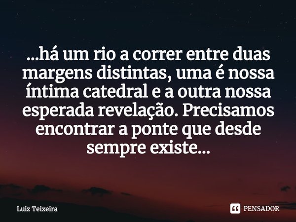 ...⁠há um rio a correr entre duas margens distintas, uma é nossa íntima catedral e a outra nossa esperada revelação. Precisamos encontrar a ponte que desde semp... Frase de Luiz Teixeira.