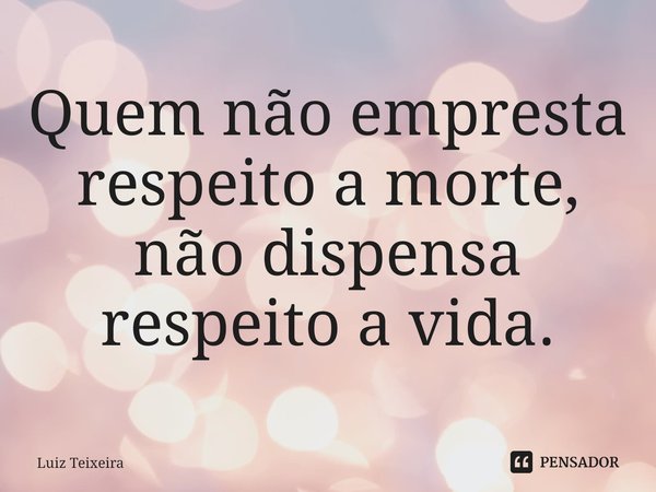 ⁠Quem não empresta respeito a morte, não dispensa respeito a vida.... Frase de Luiz Teixeira.