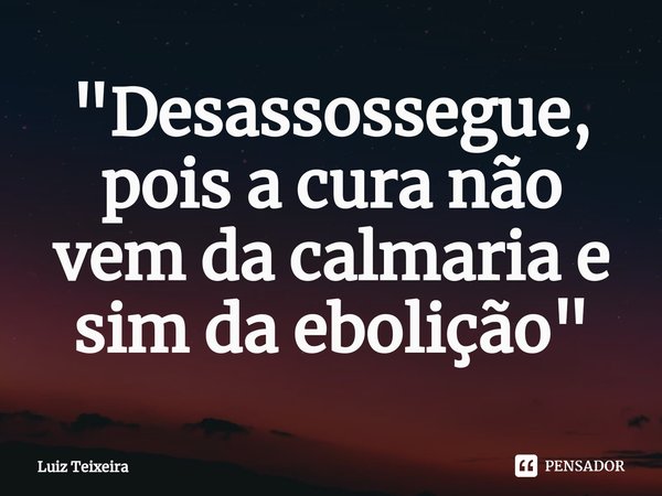 "D⁠esassossegue, pois a cura não vem da calmaria e sim da ebolição"... Frase de Luiz Teixeira.