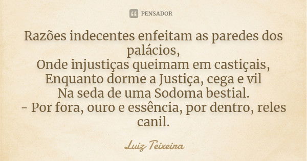 Razões indecentes enfeitam as paredes dos palácios, Onde injustiças queimam em castiçais, Enquanto dorme a Justiça, cega e vil Na seda de uma Sodoma bestial. - ... Frase de Luiz Teixeira.