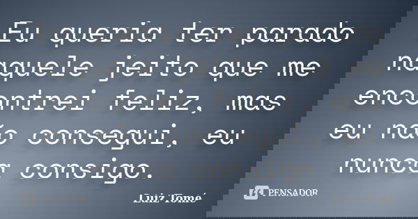 Eu queria ter parado naquele jeito que me encontrei feliz, mas eu não consegui, eu nunca consigo.... Frase de Luiz Tomé.