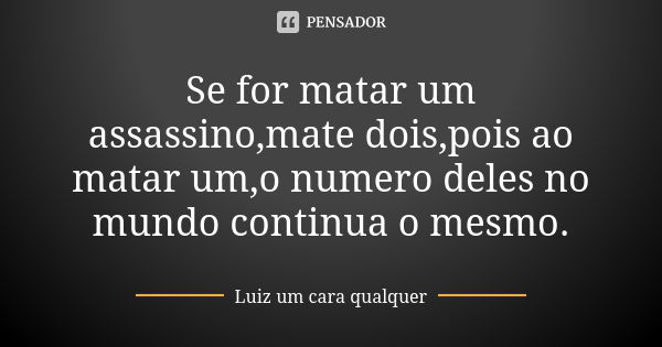 Se for matar um assassino,mate dois,pois ao matar um,o numero deles no mundo continua o mesmo.... Frase de Luiz um cara qualquer.