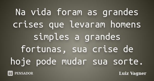 Na vida foram as grandes crises que levaram homens simples a grandes fortunas, sua crise de hoje pode mudar sua sorte.... Frase de Luiz Vagner.