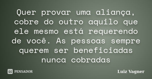 Quer provar uma aliança, cobre do outro aquilo que ele mesmo está requerendo de você. As pessoas sempre querem ser beneficiadas nunca cobradas... Frase de Luiz Vagner.