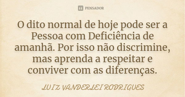 O dito normal de hoje pode ser a Pessoa com Deficiência de amanhã. Por isso não discrimine, mas aprenda a respeitar e conviver com as diferenças.... Frase de Luiz Vanderlei Rodrigues.