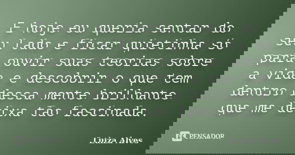 E hoje eu queria sentar do seu lado e ficar quietinha só para ouvir suas teorias sobre a vida e descobrir o que tem dentro dessa mente brilhante que me deixa tã... Frase de Luiza Alves.
