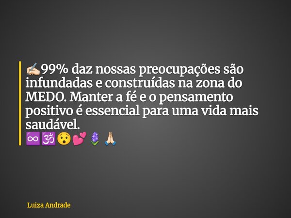 ✍🏻99% daz nossas preocupações são infundadas e construídas na zona do MEDO. Manter a fé e o pensamento positivo é essencial para uma vida mais saudável. ♾️🕉️😯💕🪻... Frase de Luiza Andrade.
