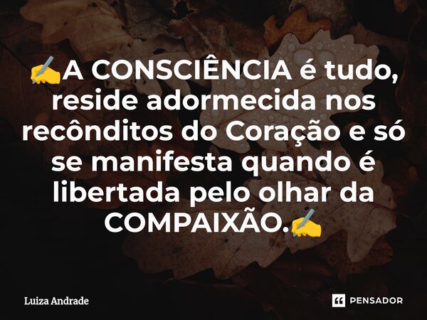 ✍️A CONSCIÊNCIA é tudo, reside adormecida nos recônditos do Coração e só se manifesta quando é libertada pelo olhar da COMPAIXÃO.✍️... Frase de Luiza Andrade.