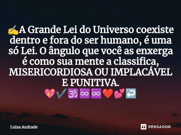 ✍️⁠A Grande Lei do Universo coexiste dentro e fora do ser humano, é uma só Lei. O ângulo que você as enxerga é como sua mente a classifica, MISERICORDIOSA OU IM... Frase de Luiza Andrade.