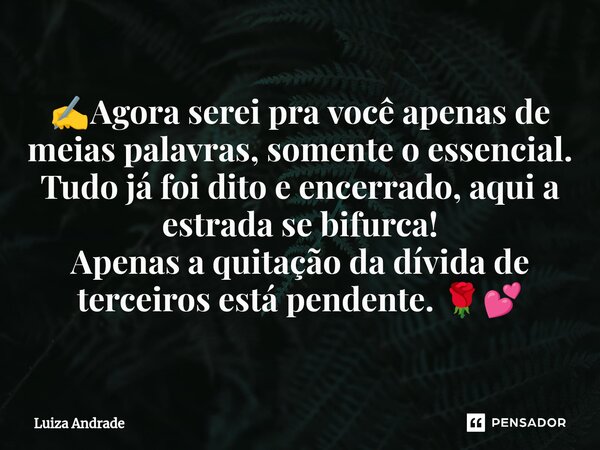 ✍️⁠Agora serei pra você apenas de meias palavras, somente o essencial. Tudo já foi dito e encerrado, aqui a estrada se bifurca! Apenas a quitação da dívida de t... Frase de Luiza Andrade.