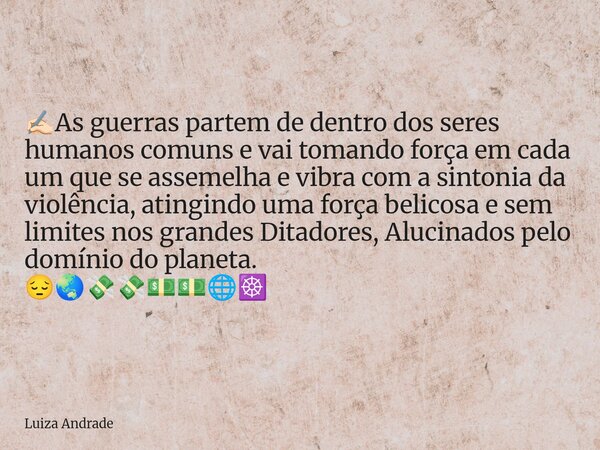 ✍🏻As guerras partem de dentro dos seres humanos comuns e vai tomando força em cada um que se assemelha e vibra com a sintonia da violência, atingindo uma força ... Frase de Luiza Andrade.