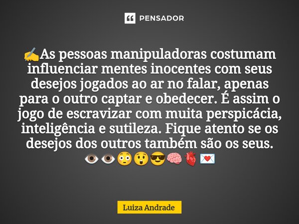 ✍️⁠As pessoas manipuladoras costumam influenciar mentes inocentes com seus desejos jogados ao ar no falar, apenas para o outro captar e obedecer. É assim o jogo... Frase de Luiza Andrade.