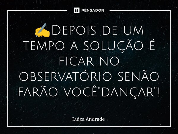⁠✍️Depois de um tempo a solução é ficar no observatório senão farão você "dançar"!... Frase de Luiza Andrade.