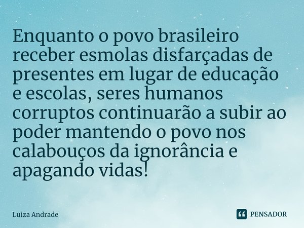 ⁠Enquanto o povo brasileiro receber esmolas disfarçadas de presentes em lugar de educação e escolas, seres humanos corruptos continuarão a subir ao poder manten... Frase de Luiza Andrade.