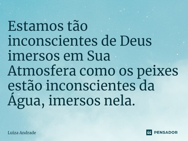 ⁠Estamos tão inconscientes de Deus imersos em Sua Atmosfera como os peixes estão inconscientes da Água, imersos nela.... Frase de Luiza Andrade.