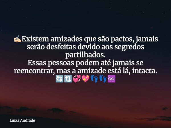 ✍🏻Existem amizades que são pactos, jamais serão desfeitas devido aos segredos partilhados. Essas pessoas podem até jamais se reencontrar, mas a amizade está lá,... Frase de Luiza Andrade.