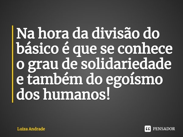 ⁠Na hora da divisão do básico é que se conhece o grau de solidariedade e também do egoísmo dos humanos!... Frase de Luiza Andrade.
