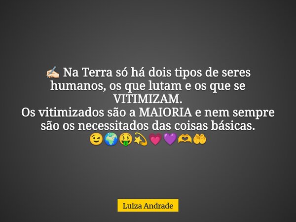 ✍🏻 Na Terra só há dois tipos de seres humanos, os que lutam e os que se VITIMIZAM. Os vitimizados são a MAIORIA e nem sempre são os necessitados das coisas bási... Frase de Luiza Andrade.
