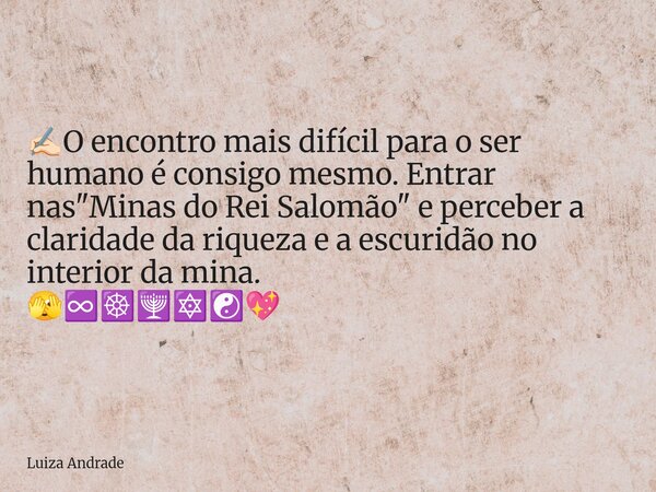 ✍🏻O encontro mais difícil para o ser humano é consigo mesmo. Entrar nas "Minas do Rei Salomão" e perceber a claridade da riqueza e a escuridão no inte... Frase de Luiza Andrade.