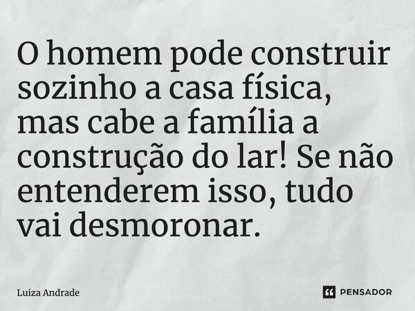 O homem pode construir sozinho a casa física, mas cabe a família a construção do lar! Se não entenderem isso, tudo vai desmoronar.... Frase de Luiza Andrade.