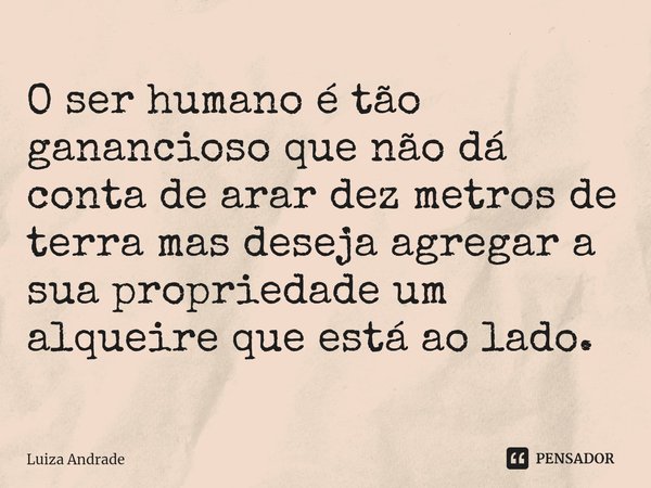⁠O ser humano é tão ganancioso que não dá conta de arar dez metros de terra mas deseja agregar a sua propriedade um alqueire que está ao lado.... Frase de Luiza Andrade.