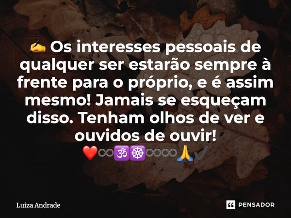 ✍️ Os interesses pessoais de qualquer ser estarão sempre à frente para o próprio, e é assim mesmo! Jamais se esqueçam disso. Tenham olhos de ver e ouvidos de ou... Frase de Luiza Andrade.