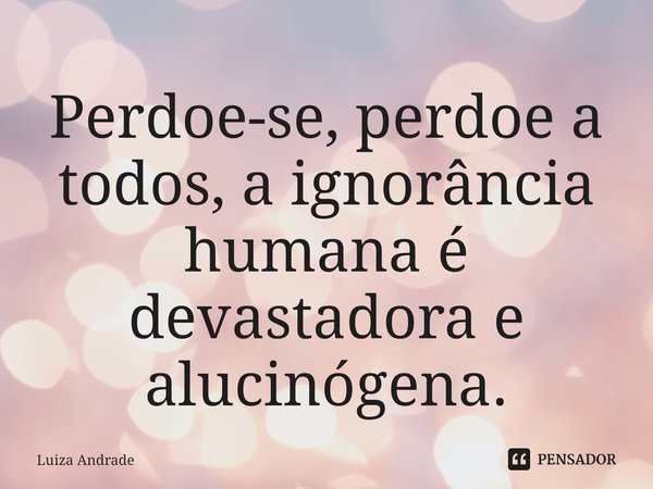 Perdoe-se, perdoe a todos, a ignorância humana é devastadora e alucinógena.... Frase de Luiza Andrade.
