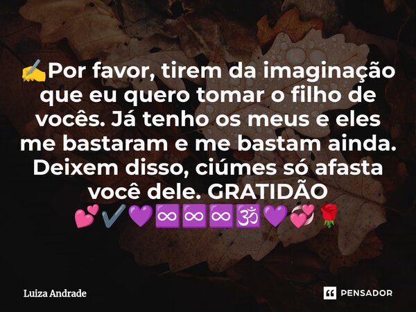 ✍️Por favor, tirem da imaginação que eu quero tomar o filho de vocês. Já tenho os meus e eles me bastaram e me bastam ainda. Deixem disso, ciúmes só afasta você... Frase de Luiza Andrade.