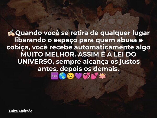 ✍🏻Quando você se retira de qualquer lugar liberando o espaço para quem abusa e cobiça, você recebe automaticamente algo MUITO MELHOR. ASSIM É A LEI DO UNIVERSO,... Frase de Luiza Andrade.