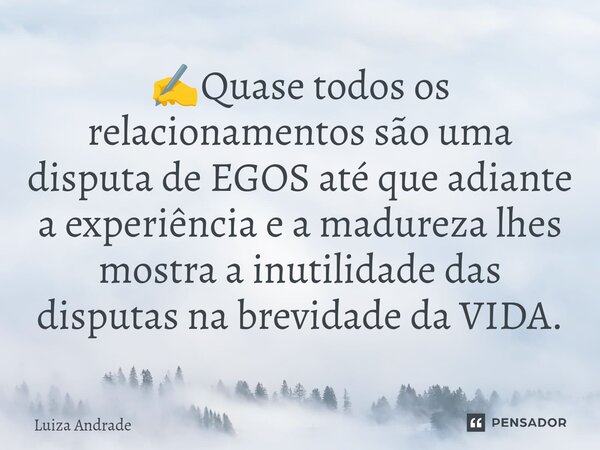 ✍️⁠Quase todos os relacionamentos são uma disputa de EGOS até que adiante a experiência e a madureza lhes mostra a inutilidade das disputas na brevidade da VIDA... Frase de Luiza Andrade.