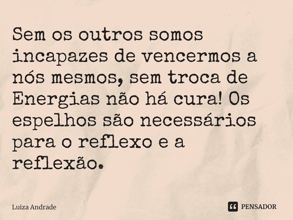 Sem os outros somos incapazes de vencermos a nós mesmos, sem troca de Energias não há cura! Os espelhos são necessários para o reflexo e a reflexão.... Frase de Luiza Andrade.