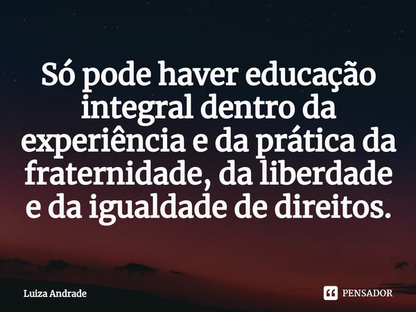 Só pode haver educação integral dentro da experiência e da prática da fraternidade, da liberdade e da igualdade de direitos.... Frase de Luiza Andrade.